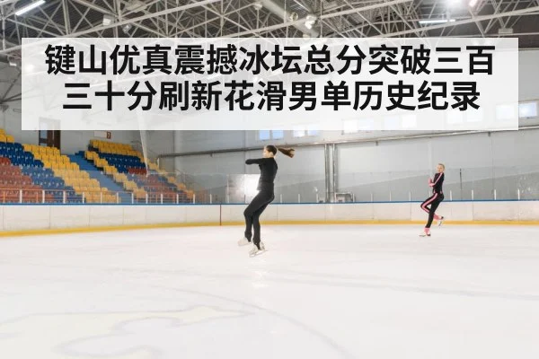 键山优真震撼冰坛总分突破三百三十分刷新花滑男单历史纪录