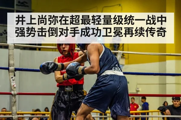 井上尚弥在超最轻量级统一战中强势击倒对手成功卫冕再续传奇