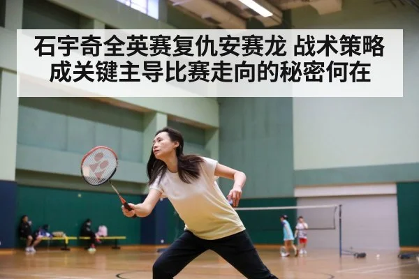石宇奇全英赛复仇安赛龙 战术策略成关键主导比赛走向的秘密何在